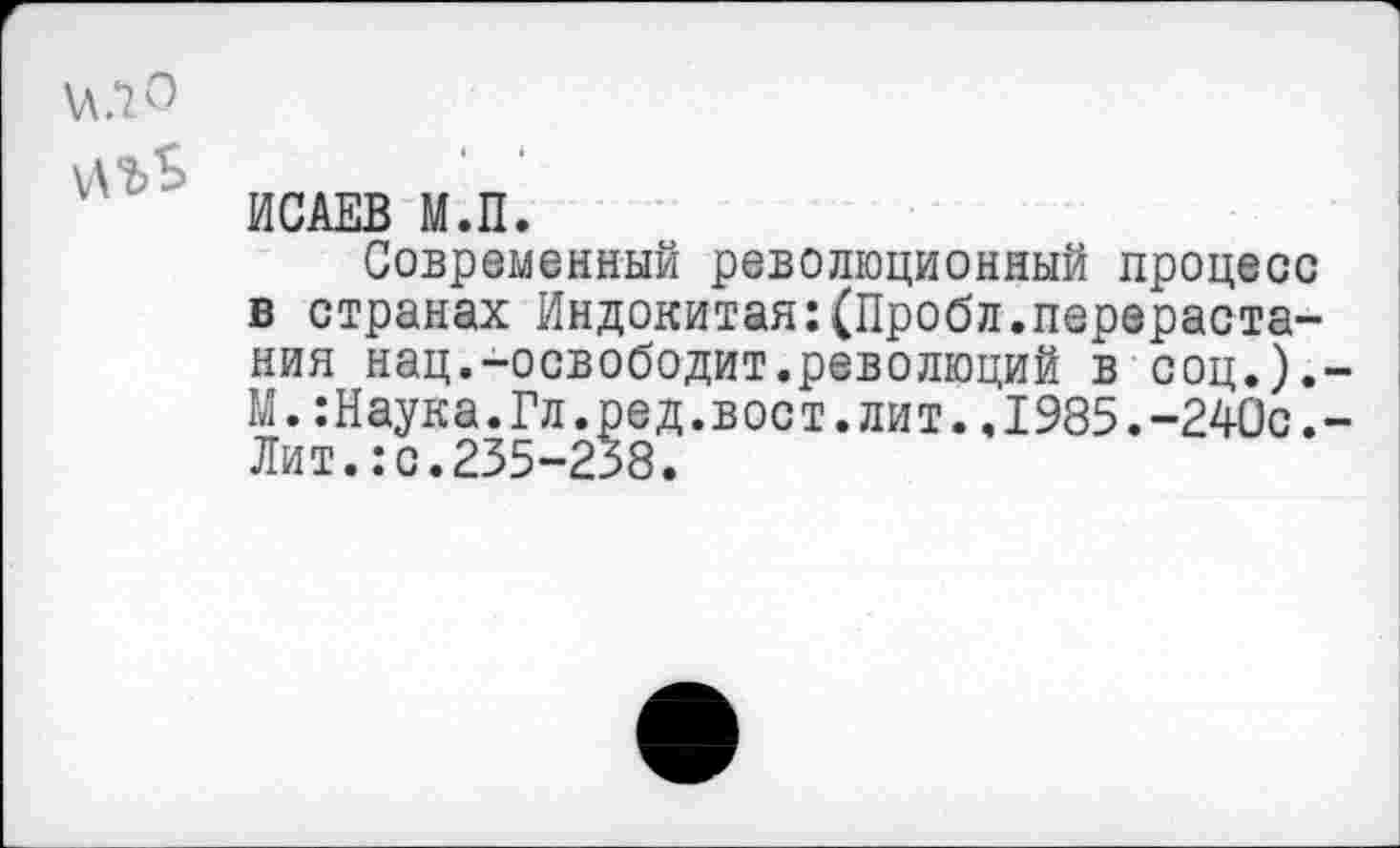 ﻿ХЛ.Ю
И'ьЬ
ИСАЕВ М.П.
Современным революционный процесс в странах Индокитая:(Пробл.перерастания нац.-освободит.революций в соц.).-М.:Наука.Гл.ред.вост.лит.,1985.-240с.-Лит.:с.235-258.